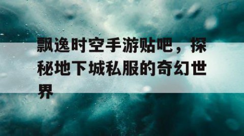 飘逸时空手游贴吧，探秘地下城私服的奇幻世界