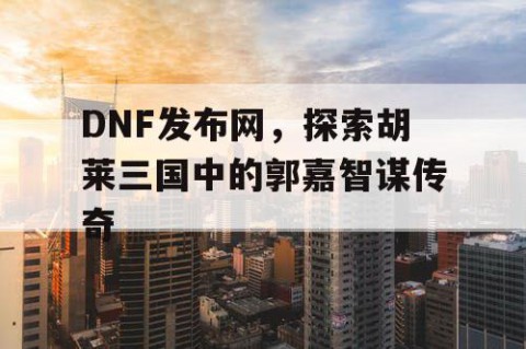 DNF发布网，探索胡莱三国中的郭嘉智谋传奇