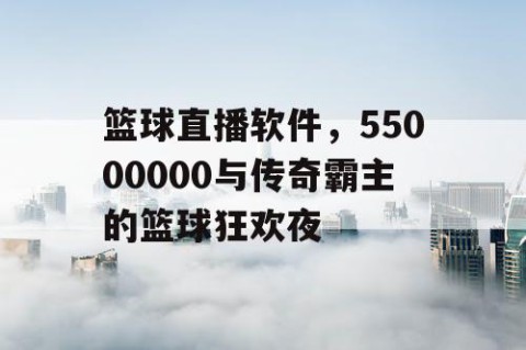 篮球直播软件,55000000与传奇霸主的篮球狂欢夜