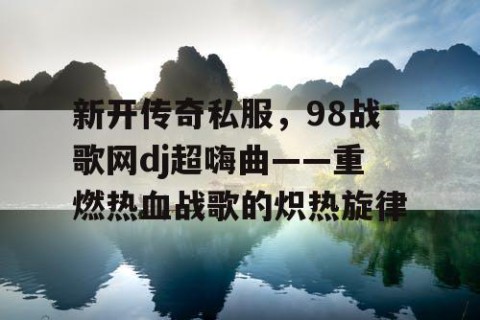新开传奇私服，98战歌网dj超嗨曲——重燃热血战歌的炽热旋律