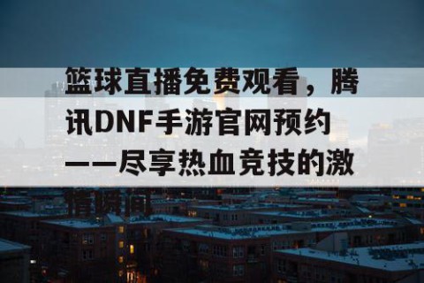 篮球直播免费观看，腾讯DNF手游官网预约——尽享热血竞技的激情瞬间