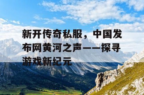 新开传奇私服,中国发布网黄河之声——探寻游戏新纪元