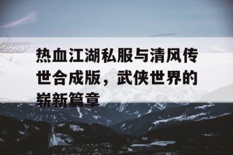 热血江湖私服与清风传世合成版，武侠世界的崭新篇章