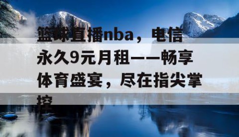 篮球直播nba，电信永久9元月租——畅享体育盛宴，尽在指尖掌控