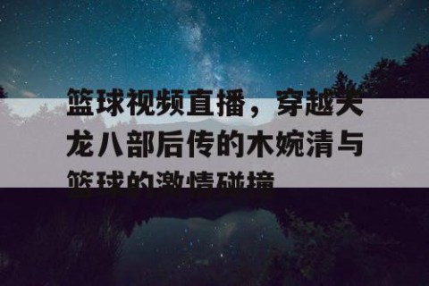 篮球视频直播，穿越天龙八部后传的木婉清与篮球的激情碰撞