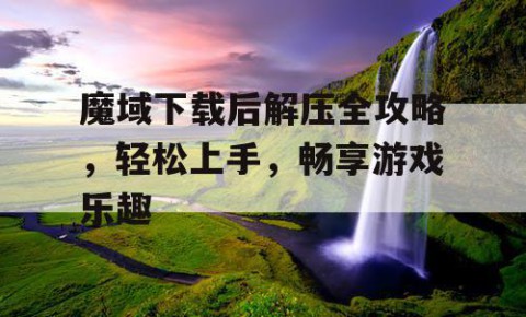 魔域下载后解压全攻略，轻松上手，畅享游戏乐趣