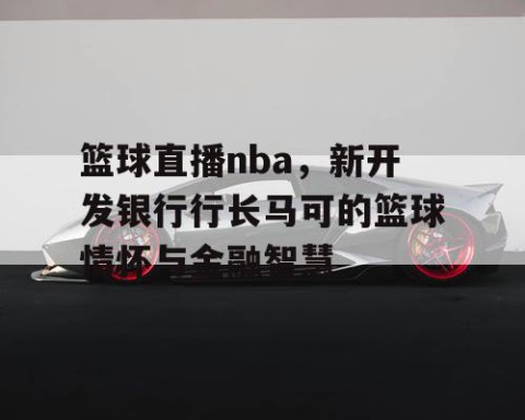 篮球直播nba，新开发银行行长马可的篮球情怀与金融智慧