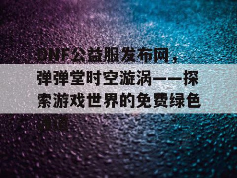 DNF公益服发布网，弹弹堂时空漩涡——探索游戏世界的免费绿色通道