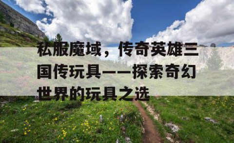 私服魔域，传奇英雄三国传玩具——探索奇幻世界的玩具之选