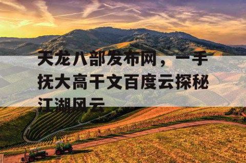 天龙八部发布网，一手抚大高干文百度云探秘江湖风云