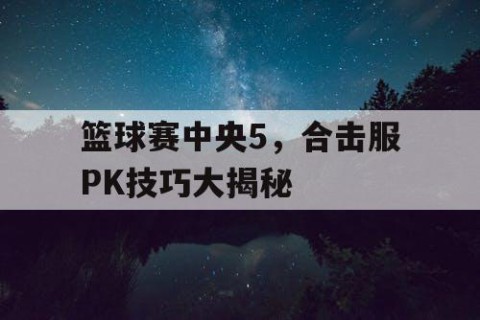 篮球赛中央5，合击服PK技巧大揭秘