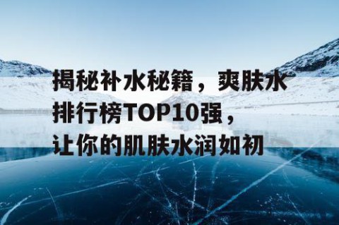 揭秘补水秘籍，爽肤水排行榜TOP10强，让你的肌肤水润如初