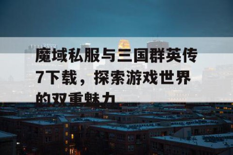 魔域私服与三国群英传7下载，探索游戏世界的双重魅力