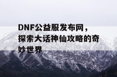 DNF公益服发布网，探索大话神仙攻略的奇妙世界