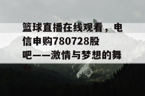 篮球直播在线观看，电信申购780728股吧——激情与梦想的舞台