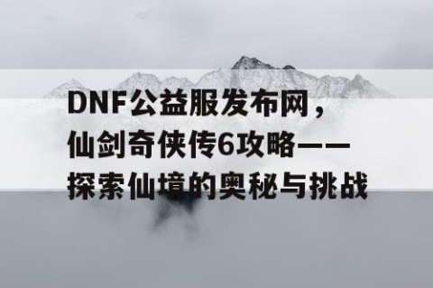 DNF公益服发布网，仙剑奇侠传6攻略——探索仙境的奥秘与挑战