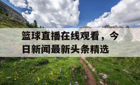 篮球直播在线观看，今日新闻最新头条精选