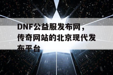 DNF公益服发布网，传奇网站的北京现代发布平台