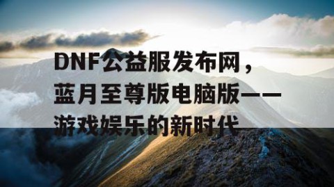 DNF公益服发布网，蓝月至尊版电脑版——游戏娱乐的新时代