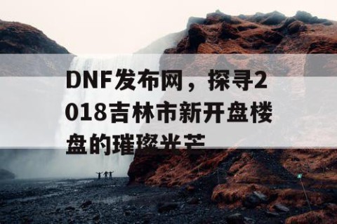 DNF发布网，探寻2018吉林市新开盘楼盘的璀璨光芒