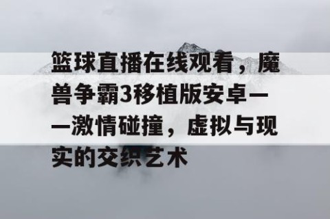篮球直播在线观看，魔兽争霸3移植版安卓——激情碰撞，虚拟与现实的交织艺术
