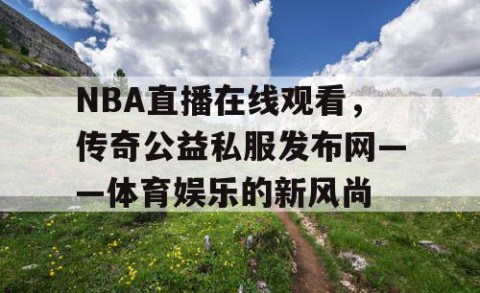 NBA直播在线观看，传奇公益私服发布网——体育娱乐的新风尚