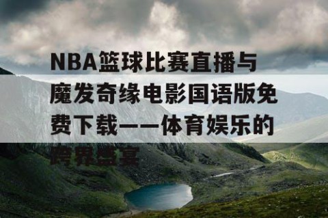 NBA篮球比赛直播与魔发奇缘电影国语版免费下载——体育娱乐的跨界盛宴