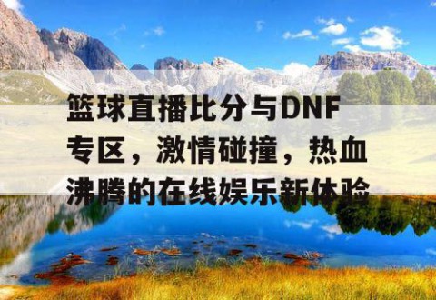 篮球直播比分与DNF专区，激情碰撞，热血沸腾的在线娱乐新体验
