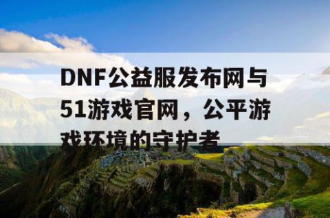 DNF公益服发布网与51游戏官网，公平游戏环境的守护者