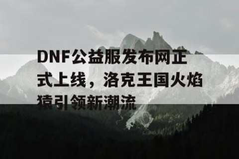 DNF公益服发布网正式上线，洛克王国火焰猿引领新潮流