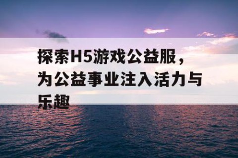 探索H5游戏公益服，为公益事业注入活力与乐趣