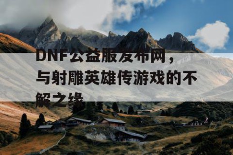 DNF公益服发布网，与射雕英雄传游戏的不解之缘