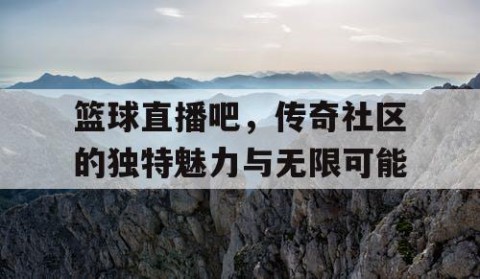 篮球直播吧，传奇社区的独特魅力与无限可能