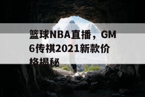 篮球NBA直播，GM6传祺2021新款价格揭秘
