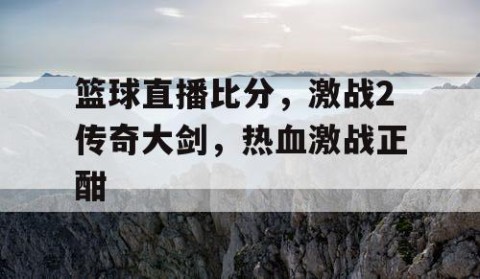 篮球直播比分，激战2传奇大剑，热血激战正酣