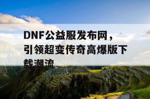 DNF公益服发布网，引领超变传奇高爆版下载潮流