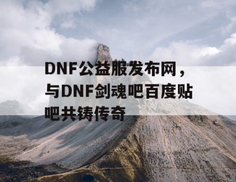 DNF公益服发布网，与DNF剑魂吧百度贴吧共铸传奇