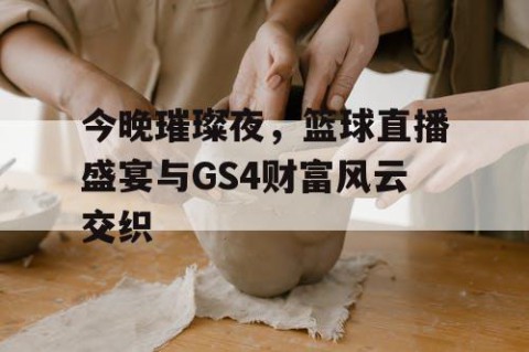 今晚璀璨夜，篮球直播盛宴与GS4财富风云交织