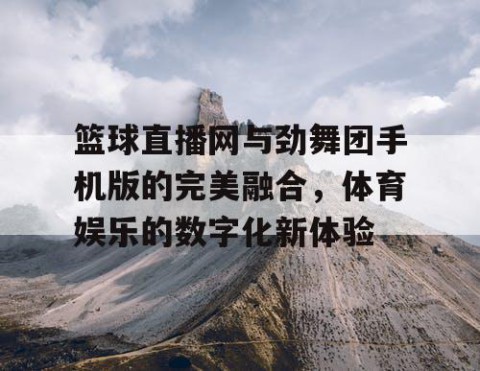 篮球直播网与劲舞团手机版的完美融合，体育娱乐的数字化新体验