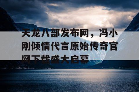 天龙八部发布网，冯小刚倾情代言原始传奇官网下载盛大启幕