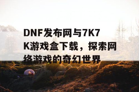 DNF发布网与7K7K游戏盒下载，探索网络游戏的奇幻世界