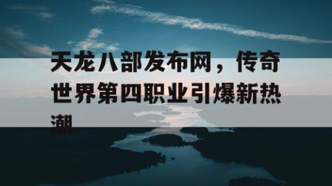 天龙八部发布网，传奇世界第四职业引爆新热潮