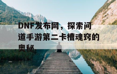DNF发布网，探索问道手游第二卡槽魂窍的奥秘