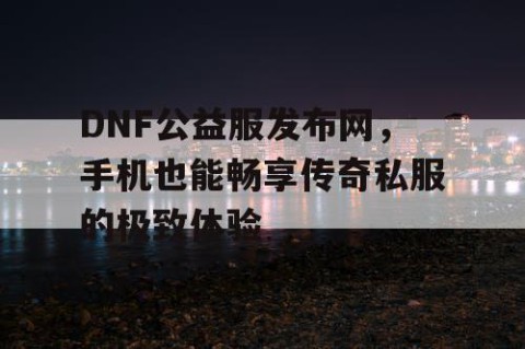DNF公益服发布网，手机也能畅享传奇私服的极致体验