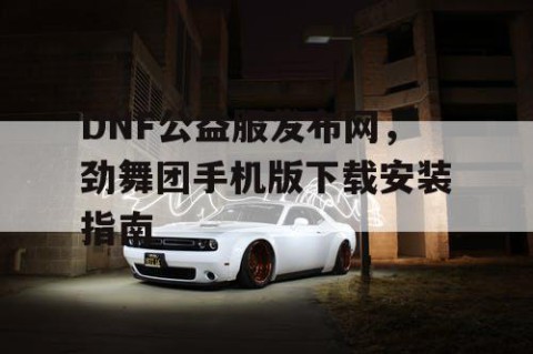 DNF公益服发布网，劲舞团手机版下载安装指南