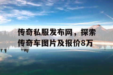 传奇私服发布网，探索传奇车图片及报价8万