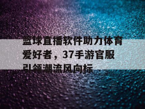 篮球直播软件助力体育爱好者，37手游官服引领潮流风向标