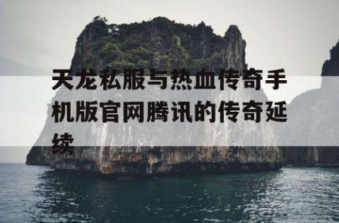 天龙私服与热血传奇手机版官网腾讯的传奇延续