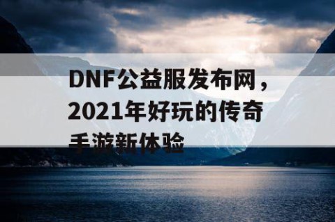 DNF公益服发布网，2021年好玩的传奇手游新体验