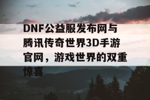 DNF公益服发布网与腾讯传奇世界3D手游官网，游戏世界的双重惊喜